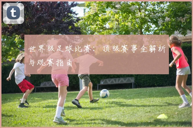 世界级足球比赛：顶级赛事全解析与观赛指南