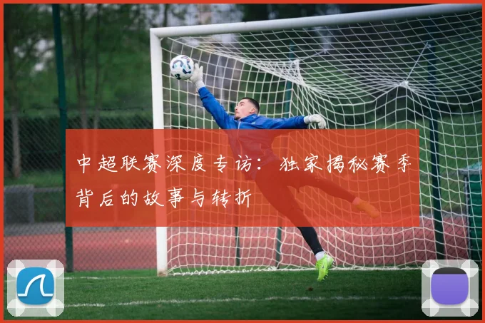 中超联赛深度专访：独家揭秘赛季背后的故事与转折