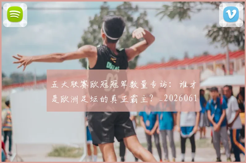 五大联赛欧冠冠军数量专访：谁才是欧洲足坛的真正霸主？_20260611141732
