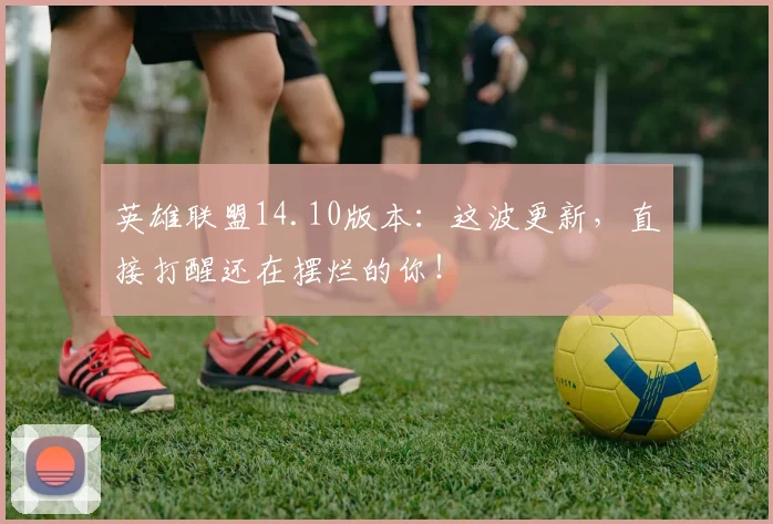 英雄联盟14.10版本:这波更新,直接打醒还在摆烂的你!