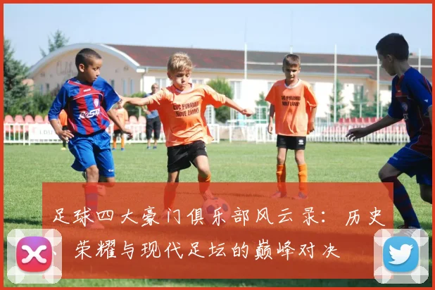 足球四大豪门俱乐部风云录：历史、荣耀与现代足坛的巅峰对决